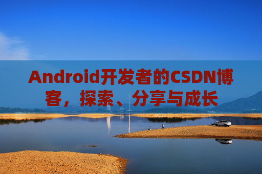 Android开发者的CSDN博客,探索、分享与成长